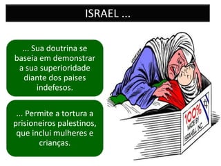 ISRAEL ...

  ... Sua doutrina se
baseia em demonstrar
 a sua superioridade
   diante dos paises
       indefesos.

 ... Permite a tortura a
prisioneiros palestinos,
 que inclui mulheres e
        crianças.
 