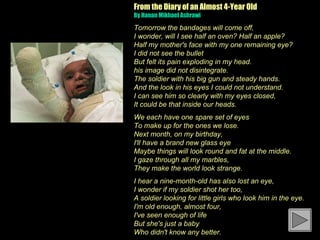 From the Diary of an Almost 4-Year Old
By Hanan Mikhael Ashrawi 

Tomorrow the bandages will come off,
I wonder, will I see half an oven? Half an apple?
Half my mother's face with my one remaining eye?
I did not see the bullet
But felt its pain exploding in my head.
his image did not disintegrate.
The soldier with his big gun and steady hands.
And the look in his eyes I could not understand.
I can see him so clearly with my eyes closed,
It could be that inside our heads.
We each have one spare set of eyes
To make up for the ones we lose.
Next month, on my birthday,
I'll have a brand new glass eye
Maybe things will look round and fat at the middle.
I gaze through all my marbles,
They make the world look strange.
I hear a nine-month-old has also lost an eye,
I wonder if my soldier shot her too,
A soldier looking for little girls who look him in the eye.
I'm old enough, almost four,
I've seen enough of life
But she's just a baby
Who didn't know any better.
 