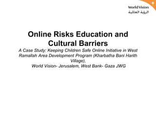 Online Risks Education and
         Cultural Barriers
A Case Study: Keeping Children Safe Online Initiative in West
Ramallah Area Development Program (Kharbatha Bani Harith
                        Village),
     World Vision- Jerusalem, West Bank- Gaza JWG
 