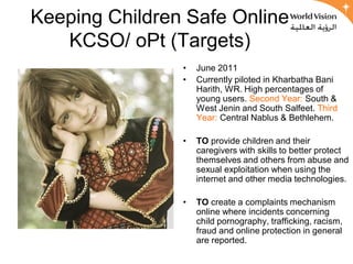 Keeping Children Safe Online
   KCSO/ oPt (Targets)
                •   June 2011
                •   Currently piloted in Kharbatha Bani
                    Harith, WR. High percentages of
                    young users. Second Year: South &
                    West Jenin and South Salfeet. Third
                    Year: Central Nablus & Bethlehem.

                •   TO provide children and their
                    caregivers with skills to better protect
                    themselves and others from abuse and
                    sexual exploitation when using the
                    internet and other media technologies.

                •   TO create a complaints mechanism
                    online where incidents concerning
                    child pornography, trafficking, racism,
                    fraud and online protection in general
                    are reported.
 