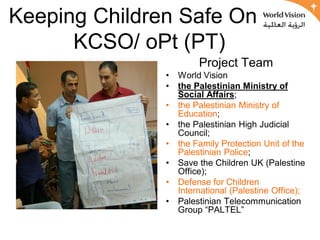 Keeping Children Safe Online
      KCSO/ oPt (PT)
                        Project Team
               •   World Vision
               •   the Palestinian Ministry of
                   Social Affairs;
               •   the Palestinian Ministry of
                   Education;
               •   the Palestinian High Judicial
                   Council;
               •   the Family Protection Unit of the
                   Palestinian Police;
               •   Save the Children UK (Palestine
                   Office);
               •   Defense for Children
                   International (Palestine Office);
               •   Palestinian Telecommunication
                   Group “PALTEL”
 