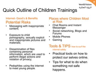 Quick Outline of Children Trainings
 Internet- Good’s & Benefits          Places where Children Most
 Potential Risks                        at Risk
 •   Messaging with inappropriate     •   Chat Rooms and Instant
     content;                             Messenger
                                      •   Social networking, Blogs and
                                          Forums
 •   Exposure to child
     pornography, sexually explicit   •   Mobile Phones
     and inappropriate pictures and   •   Gaming
     materials;
                                      Tools & TIPS how to surf the
 •   Dissemination of files               internet safely
     containing personal
     information, which are used to   • Practical tools on how to
     perform illegal actions and        protect our selves online.
     violation of privacy;
                                      • Tips for what to do when
 •   Pedophiles using the internet      something not safe
     to meet young people.
                                        happens.
 