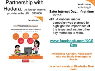 Partnership with
Hadara, the largest internet     Safer Internet Day… first time
  provider in the oPt… $15,000
                                   in the
                                 oPt: A national media
                                   campaign was planned to
                                   highlight the importance of
                                   the issue and inspire other
                                   key members to work.

                                 www.facebook.com/KCS
                                          Ops

                                  Awareness Cartoon, Newspaper
                                    Ads and Radio Messages in
                                              Arabic

                                 In school events at Kharbatha Bani
                                                 Harith
 