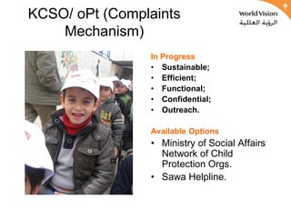 KCSO/ oPt (Complaints
    Mechanism)
                In Progress
                • Sustainable;
                • Efficient;
                • Functional;
                • Confidential;
                • Outreach.

                Available Options
                • Ministry of Social Affairs
                  Network of Child
                  Protection Orgs.
                • Sawa Helpline.
 