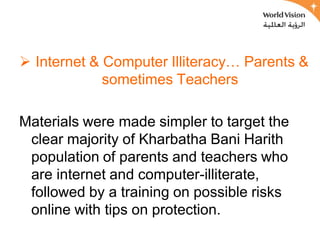  Internet & Computer Illiteracy… Parents &
             sometimes Teachers

Materials were made simpler to target the
 clear majority of Kharbatha Bani Harith
 population of parents and teachers who
 are internet and computer-illiterate,
 followed by a training on possible risks
 online with tips on protection.
 
