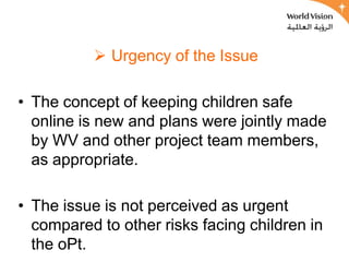  Urgency of the Issue

• The concept of keeping children safe
  online is new and plans were jointly made
  by WV and other project team members,
  as appropriate.

• The issue is not perceived as urgent
  compared to other risks facing children in
  the oPt.
 