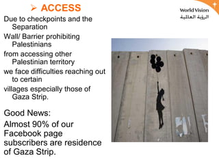  ACCESS
Due to checkpoints and the
    Separation
Wall/ Barrier prohibiting
    Palestinians
from accessing other
    Palestinian territory
we face difficulties reaching out
    to certain
villages especially those of
    Gaza Strip.

Good News:
Almost 90% of our
Facebook page
subscribers are residence
of Gaza Strip.
 