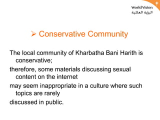  Conservative Community

The local community of Kharbatha Bani Harith is
  conservative;
therefore, some materials discussing sexual
  content on the internet
may seem inappropriate in a culture where such
  topics are rarely
discussed in public.
 