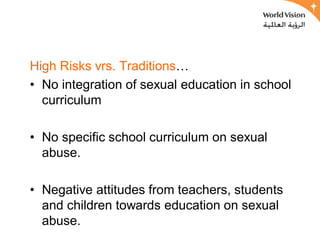High Risks vrs. Traditions…
• No integration of sexual education in school
  curriculum

• No specific school curriculum on sexual
  abuse.

• Negative attitudes from teachers, students
  and children towards education on sexual
  abuse.
 