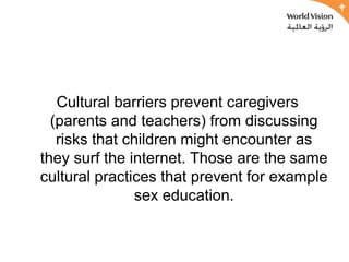 Cultural barriers prevent caregivers
  (parents and teachers) from discussing
   risks that children might encounter as
they surf the internet. Those are the same
cultural practices that prevent for example
               sex education.
 