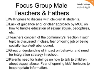 Focus Group Male
     Teachers & Fathers
 Willingness to discuss with children & students.
 Lack of guidance and/ or clear approach by MOE on
  how to handle education of sexual abuse, pedophiles,
  etc.
 Teachers concern of the community’s reaction if such
  topic is discussed in class, fear of losing job or being
  socially- isolated/ abandoned.
 Great understanding of impact on behavior and need
  for integration strategy in school.
 Parents need for trainings on how to talk to children
  about sexual abuse. Fear of opening kids’ horizons to
  inappropriate information.
 