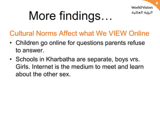 More findings…
Cultural Norms Affect what We VIEW Online
• Children go online for questions parents refuse
  to answer.
• Schools in Kharbatha are separate, boys vrs.
  Girls. Internet is the medium to meet and learn
  about the other sex.
 