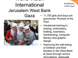World Vision
    International
Jerusalem West Bank
        Gaza • 11,700 girls and boys are
                     sponsored. Poorest of the
                     Poor.
                   • Vocational training in
                     sewing, embroidery,
                     knitting, cosmetics,
                     hairdressing, computer
                     literacy and graphic
                     design.
                   • Improving the well-being
                     of children and their
                     families in the West Bank
                     & Gaza through school
                     renovations, adequate
 