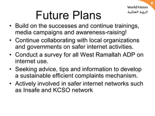 Future Plans
• Build on the successes and continue trainings,
  media campaigns and awareness-raising!
• Continue collaborating with local organizations
  and governments on safer internet activities.
• Conduct a survey for all West Ramallah ADP on
  internet use.
• Seeking advice, tips and information to develop
  a sustainable efficient complaints mechanism.
• Actively involved in safer internet networks such
  as Insafe and KCSO network
 