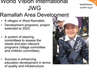 World Vision International
          JWG
Ramallah Area Development
• 8 villages in West Ramallah.
• Development programs, project
  extended to 2022.

• A system of steering
  committees to assess the
  needs and plan relevant
  programs (village committee
  and children committee).

• Success in enhancing
  education development in terms
  of quality and infrastructure.
 