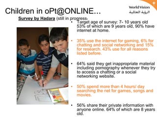 Children in oPt@ONLINE...
   Survey by Hadara (still in progress)
                              • Target age of survey: 7- 10 years old
                                 53% of which are 9 years old, 90% have
                                 internet at home.

                             •   35% use the internet for gaming, 6% for
                                 chatting and social networking and 15%
                                 for research. 43% use for all reasons
                                 listed before.

                             •   64% said they get inappropriate material
                                 including pornography whenever they try
                                 to access a chatting or a social
                                 networking website.

                             •   50% spend more than 4 hours/ day
                                 searching the net for games, songs and
                                 movies.

                             •   56% share their private information with
                                 anyone online. 64% of which are 8 years
                                 old.
 