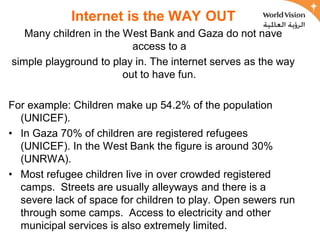 Internet is the WAY OUT
   Many children in the West Bank and Gaza do not have
                          access to a
simple playground to play in. The internet serves as the way
                        out to have fun.

For example: Children make up 54.2% of the population
  (UNICEF).
• In Gaza 70% of children are registered refugees
  (UNICEF). In the West Bank the figure is around 30%
  (UNRWA).
• Most refugee children live in over crowded registered
  camps. Streets are usually alleyways and there is a
  severe lack of space for children to play. Open sewers run
  through some camps. Access to electricity and other
  municipal services is also extremely limited.
 