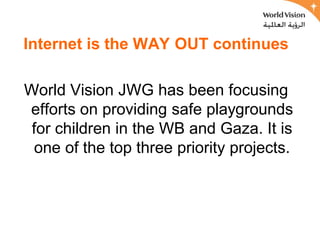 Internet is the WAY OUT continues

World Vision JWG has been focusing
efforts on providing safe playgrounds
 for children in the WB and Gaza. It is
  one of the top three priority projects.
 