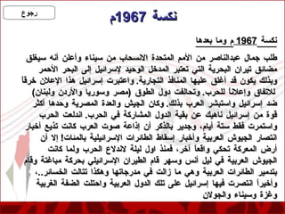 نكسة  1967 م نكسة  1967  م وما بعدها طلب جمال عبدالناصر من الأمم المتحدة الانسحاب من سيناء وأعلن أنه سيغلق مضائق تيران البحرية التي تعتبر المدخل الوحيد لإسرائيل إلى البحر الأحمر وبذلك يكون قد أغلق عليها المنافذ التجارية .  واعتبرت إسرائيل هذا الإعلان خرقاً للاتفاق وإعلاناً للحرب .  وتحالفت دول الطوق  ( مصر وسوريا والأردن ولبنان )  ضد إسرائيل واستبشر العرب بذلك .  وكان الجيش والعدة المصرية وحدها أكثر قوة من إسرائيل ناهيك عن بقية الدول المشاركة في الحرب .  اندلعت الحرب واستمرت فقط ستة أيام، وجدير بالذكر أن إذاعة صوت العرب كانت تذيع أخبار انتصار الجيوش العربية وأخبار إسقاط الطائرات الإسرائيلية بالمئات !  إلا أن أرض المعركة تحكي واقعاً آخر، فمنذ اول ليلة لاندلاع الحرب ولما كانت الجيوش العربية في ليل أنس وسهر قام الطيران الإسرائيلي بحركة مباغتة وقام بتدمير الطائرات العربية وهي ما زالت في مدرجاتها وهكذا تتالت الخسائر .. ، وأخيراً انتصرت فيها إسرائيل على تلك الدول العربية واحتلت الضفة الغربية وغزة وسيناء والجولان 
