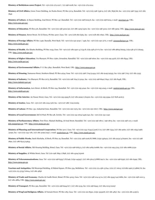 Ministry of Bethlehem 2000 Project, Tel: +972 (0)2 279 2227 / (0) 298 0208, fax: +972 (0)2 279 2224
Ministry of Civil Affairs, Green Tower Building, An Nuzha Street, PO Box 2074, Ramallah. Tel: +972 (0)2 298 7336-9, (0)7 282 7856/66, fax: +972 (0)2 298 7335, (0)7 282
7846
Ministry of Culture, Ar Rayan Building, Irsal Street, PO Box 147, Ramallah. Tel: +972 (0)2 298 6205/6, fax: +972 (0)2 298 6204, e-mail: moc@gov.ps, URL:
http://www.moc.gov.ps/
Ministry of Education, PO Box 576, Ramallah. Tel: +972 (0)2 298 3200/56, (0)7 286 1409/2300, fax: +972 (0)2 298 3222, (0)7 286 5909, URL: http://www.moe.gov.ps/
Ministry of Finance, Beirut Street, Tel Al Hawa, PO Box 4007, Gaza. Tel: +972 (0)8 282 6365, fax: +972 (0)8 282 0690, URL: http://www.mof.gov.ps/
Ministry of Foreign Affairs, PO Box 1336, Ramalla, West Bank. Tel: +970 (0)2 240 5040 / 1456, fax: +970 (0)2 240 3772, e-mail: pressmofa@gov.ps, URL:
http://www.mofa.gov.ps/
Ministry of Health, Abu Khadra Building, PO Box 1035, Gaza. Tel: +972 (0)7 282 9301-3/1733-8, (0)9 238 4771-6, fax: +972 (0)7 286 9809/26295, (0)9 238 4777/26295,
URL: http://www.moh.gov.ps/
Ministry of Higher Education, Um Sharayet, PO Box 17360, Jerusalem, Ramallah. Tel: +972 (0)2 298 2600, fax: +972 (0)2 295 4518, (0)7 282 8554, URL:
http://www.mohe.gov.ps/
Ministry of Environmental Affairs, P. O. Box 3841, Ramallah, West Bank. URL: http://www.mena.gov.ps
Ministry of Housing, Damascus Street, Southern Rimal, PO Box 4034, Gaza. Tel: +972 (0)2 298 7704/51434, (0)7 282 9149/40555. fax: (0)2 298 7705. (0)7 282 2235
Ministry of Industry, Um Sharayet, PO Box 2073, Ramallah. Tel: +972 (0)2 298 7641/2/4041, fax: +972 (0)2 298 6640/7642, (0)7 282 8448, URL:
http://www.industry.gov.ps/
Ministry of Information, Acre Street, Al-Bireh, PO Box 244, Ramallah. Tel: +972 (0)2 295 4042, fax: +972 (0)2 295 4043, e-mail: minfo@minfo.gov.ps, URL:
http://www.minfo.gov.ps/
Ministry of the Interior, An Nasser Street, Gaza. Tel: +972 (0)2 295 9395/8, (0)7 282 9090/1/62500, fax: +972 (0)2 295 9394, (0)7 828 4016/5
Ministry of Justice, Gaza. Tel: +972 (0)7 282 2231/318, fax: +972 (0)7 286 7109/20265
Ministry of Labour, PO Box: 351, Industrial Zone, Ramallah. Tel: +972 (0)2 290 0375, fax: +972 (0)2 290 0607, URL: http://www.mol.gov.ps/
Ministry of Local Government, Kitf Al Wad, PO Box 98, Jericho. Tel: +972 (0)2 232 2619/1556/240, fax: +972 (0)2 232 1240
Ministry of Parliamentary Affairs, First Floor, Shalash Building, Al-Irsal Street, Ramallah. Tel: +972 (0)2 296 0872 / 296 0873, fax: +972 (0)2 298 1101, e-mail:
info-mopa@gov.ps, URL: http://www.mopa.gov.ps/
Ministry of Planning and International Cooperation, PO Box 4017, Gaza. Tel: +972 (0)2 244 7044/5/406/7/10, (0)7 286 7334, (0)7 282 9260, (0)7 282 1655/2482
/4090, fax: +972 (0)2 244 7181, (0)7 282 4090/2937, e-mail: mopic@gov.ps, URL: http://www.mopic.gov.ps/
Ministry of Public Works, Sateh Marhaba, Al Bireh, PO Box 29, Ramallah. Tel: +972 (0)2 298 0206/8/7888, (0)50 356422, (0)7 282 9232/4/62900, fax: +972 (0) 298
7890, (0)7 286 8475/23635
Ministry of Social Affairs, Old Housing Building, Rimal, Gaza. Tel: +972 (0)2 298 6183/4, (0)7 282 9189/20686, fax: +972 (0)2 295 5723, (0)7 282 0686/4730
Ministry of Supplies, Al Wihda Street, Gaza. Tel: (0)2 298 7895-7/898, (0)7 282 4324/25206
Ministry of Telecommunications, Gaza. Tel: +972 (0)2 298 6555/7/8/946, (0)50 445457, (0)7 282 5612/57888/29171, fax: +972 (0)2 298 6556, (0)7 282 6399, URL:
http://www.mosa.gov.ps
Tourism and Antiquities, Old Municipal Building, Al Mahed Square, PO Box 534, Bethlehem. Tel: +972 (0)2 274 1581-3/641, (0)2 277 0603, (0)7282 9461/2/4866/76, fax:
+972 (0)2 274 3753/70604, (0)7 282 4856
Ministry of Trade and Economy, Charles de Gaulle Street, Rimal, PO Box 4023, Gaza. Tel: +972 (0)2 298 1214-9/12, (0)7 282 9545/142/0682, fax: +972 (0)2 298 1210-5,
(0)7 282 4884, URL: http://www.moet.gov.ps/
Ministry of Transport, PO Box 399, Ramallah. Tel: +972 (0)2 298 6944/6/7, (0)7 282 9133, fax: (0)2 298 6945, (0)7 284 0215/22297
Ministry of Waqf and Religious Affairs, Al Yarmuk Street, PO Box 283, Gaza. Tel: +972 (0)2 222 8550, (0)50 353308, (0)7 282 4837, fax: +972 (0)2 282 4156/9

 