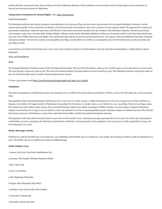 Israeli authorities use excessive force, abuse civilians and torture Palestinian detainees. Prison conditions are overcrowded, and the Israelis impose severe restrictions on
internal and external movement by Palestinians.
Independent Commission for Human Rights, URL: http://www.ichr.ps/

Local Government
The Palestinian Authority had a policy of intensive municipilization in its early years.There are three levels of government in the Occupied Palestinian Territories: central,
regional and municipal. At the central level, the Ministry of Local Government was founded in 1994, It has a presence in every regional capital. The regional level is made up of
governorates (muhafazat). under the supervision of the Ministry of the Interior and led by nominees from the President of the Palestinian Authority. Fourteen governorates
were founded in 1995, nine in the West Bank (Nablus, Qalqilya, Tulkarm, Jenin, Jericho, Ramallah, Bethlehem, Hebron and Jerusalem) and five in the Gaza Strip (North Gaza,
Gaza City, Deir el-Balah, Khan Yunis and Rafah). They replaced the eight regions set up by the Israeli administration. Two regions (Tubas and Salfit) have the status of separate
'autonomous district'. The local level consists of municipalities and village councils.There are currently 121 municipalities (96 in the West Bank and 25 in the Gaza Strip) and
355 village councils.
Local elections were held for the first time since 1976 in 2005. Four rounds of voting were held throughtout 509 local authorities (municipalities or village districts). Hamas
dominated.

Area and Population
Area
The Occupied Palestinian Territories consist of the West Bank and Gaza Strip. The area of the West Bank is 5,860 sq. km, of which 5,640 sq. km is land and 220 sq. km is water.
The Gaza Strip has a total area of 360 sq. km. The Israeli Government withdrew all Israeli settlers from the Gaza Strip in 2005. The Palestinian Authority controls just under 40
per cent of the West Bank, where a number of Israeli settlements are located.
To view a map, please consult http://www.lib.utexas.edu/maps/cia08/west_bank_sm_2008.gif
Population
The total world population of Palestinians in 2007 was estimated to be 9.7 million by the Central Bureau of Statistics, of which 2.4 live in the West Bank and 1.4 live in the Gaza
Strip.
The population within Occupied Palestinian Territories grew by 2.2 per cent over 2008. Around 1.1 million Palestinians live in the non-occupied areas of Israel, and there is a
diaspora of 4.8 million. The largest number of Palestinians living outside the Territories is in Jordan, where 2.5-2.8 million live, over 1.93 million of them in ten refugee camps.
The Lebanon has twelve official refugee camps, where 416,608 Palestinian refugees have settled. According to UNRWA statistics, the total number of registered Palestinian
refugees rose from 870,000 in 1953 to over 4.6 million in 2008, and continues to rise due to natural population growth. (Palestine refugees are defined as persons who lost both
their homes and means of livelihood as a result of the 1948 Arab-Israeli conflict, and their descendants through the male line).
The population of the Gaza Strip increased by almost 40 per cent over the decade to 2007, indicating an average annual growth rate of 3.3 per cent. At this rate, the population
could double in 21 years, according to the Palestinian Central Bureau of Statistics. A large proportion of the population, (over 20 per cent in 2008) is aged below 15 years, and
the median age is 20.2 years.
Births, Marriages, Deaths
Estimates for 2008 put the birth rate at 25.9 births per 1,000 inhabitants and the death rate at 3.7 deaths per 1,000 people. Life expectancy at birth in 2008 was estimated at 74
years. The fertility rate was 3.3 children per woman of childbearing age.
Public Holidays 2013
1 January: New Year's Day/Fateh Establishment Day
24 January: The Prophet's Birthday (Mawlid an Nabi)*
7 May: Labour Day
6 June: Isra al-Miraj*
9 July: Beginning of Ramadan
8 August: End of Ramadan (Eid al Fitr)*
15 October: Feast of the Sacrifice (Eid al Adha)*
15 November: National Day
4 November: Islamic New Year*

 