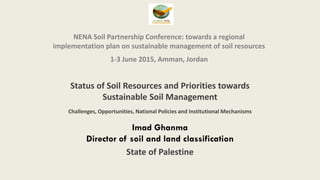 NENA Soil Partnership Conference: towards a regional
implementation plan on sustainable management of soil resources
1-3 June 2015, Amman, Jordan
Status of Soil Resources and Priorities towards
Sustainable Soil Management
Challenges, Opportunities, National Policies and Institutional Mechanisms
Imad Ghanma
Director of soil and land classification
State of Palestine
 