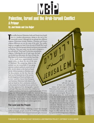Palestine, Israel and the Arab-Israeli Conflict
A Primer
By Joel Beinin and Lisa Hajjar
T
heconflictbetweenPalestinianArabsandZionist(nowIsraeli)
Jews is a modern phenomenon, dating to the end of the
nineteenth century. Although the two groups have different
religions (Palestinians include Muslims, Christians and Druze),
religious differences are not the cause of the strife. The conflict
began as a struggle over land. From the end of World War I until
1948,theareathatbothgroupsclaimedwasknowninternationally
as Palestine. That same name was also used to designate a
lesswell-defined“HolyLand”bythethreemonotheistic
religions. Following the war of 1948–1949, this land
was divided into three parts: the State of Israel, the
WestBank(oftheJordanRiver)andtheGazaStrip.
It is a small area—approximately 10,000
square miles, or about the size of the state
of Maryland. The competing claims to the
territory are not reconcilable if one group
exercises exclusive political control over all
of it. Jewish claims to this land are based
on the biblical promise to Abraham and
his descendants, on the fact that the
land was the historical site of the ancient
Jewish kingdoms of Israel and Judea, and
on Jews’ need for a haven from European
anti-Semitism.PalestinianArabclaimstothe
land are based on their continuous residence
in the country for hundreds of years and the fact
that they represented the demographic majority
until 1948. They reject the notion that a biblical-era
kingdom constitutes the basis for a valid modern claim. If Arabs
engage the biblical argument at all, they maintain that since
Abraham’s son Ishmael is the forefather of the Arabs, then God’s
promise of the land to the children of Abraham includes Arabs
as well. They do not believe that they should forfeit their land
to compensate Jews for Europe’s crimes against Jews.
The Land and the People
In the nineteenth century, following a trend that emerged
earlier in Europe, people around the world began to identify
themselves as nations and to demand national rights, foremost
the right to
self-rule in a state
of their own (self-determi-
nation and sovereignty). Jews and
Palestinians both started to develop a
national consciousness and mobilized
to achieve national goals. Because Jews
were spread across the world (in dias-
pora), the Jewish national movement,
or Zionist trend, sought to identify a
place where Jews could come together
through the process of immigration and
settlement. Palestine seemed the logical
and optimal place because it was the site
of Jewish origin. The Zionist movement
began in 1882 with the first wave of
European Jewish immigration to Palestine.
PUBLISHED BY THE MIDDLE EAST RESEARCH & INFORMATION PROJECT. COPYRIGHT ©2014 MERIP.
 