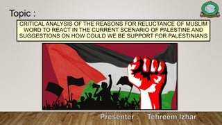 CRITICAL ANALYSIS OF THE REASONS FOR RELUCTANCE OF MUSLIM
WORD TO REACT IN THE CURRENT SCENARIO OF PALESTINE AND
SUGGESTIONS ON HOW COULD WE BE SUPPORT FOR PALESTINIANS
Topic :
 