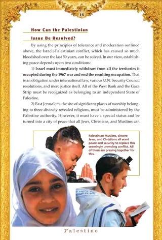 16



     How Can the Palestinian
     Issue Be Resolved?
     By using the principles of tolerance and moderation outlined
above, the Israeli-Palestinian conflict, which has caused so much
bloodshed over the last 50 years, can be solved. In our view, establish-
ing peace depends upon two conditions:
     1) Israel must immediately withdraw from all the territories it
occupied during the 1967 war and end the resulting occupation. That
is an obligation under international law, various U.N. Security Council
resolutions, and mere justice itself. All of the West Bank and the Gaza
Strip must be recognized as belonging to an independent State of
Palestine.
     2) East Jerusalem, the site of significant places of worship belong-
ing to three divinely revealed religions, must be administered by the
Palestine authority. However, it must have a special status and be
turned into a city of peace that all Jews, Christians, and Muslims can


                                         Palestinian Muslims, sincere
                                         Jews, and Christians all want
                                         peace and security to replace this
                                         seemingly unending conflict. All
                                         of them are praying together for
                                         this.




                         Palestine
 