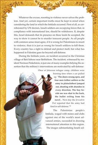 186


     Whatever the excuse, resorting to violence never solves the prob-
lem. And yet, certain important truths must be kept in mind when
considering the land in which the Intifada occurred. First of all, as cor-
roborated by UN decrees, Israeli soldiers are occupying forces that, in
compliance with international law, should be withdrawn. If, despite
this, Israel demands that its presence on these lands be accepted, the
way to show it cannot be to murder innocent people. As all people
with common sense must agree, if it is wrong for Palestinians to resort
to violence, than it is just as wrong for Israeli soldiers to kill them.
Every country has a right to defend and protect itself, but what has
happened in Palestine goes far beyond self-defense.
     During the Intifada years, an incident occurred in the Christian
village of Beit Sahour near Bethlehem. The incident, witnessed by res-
ident Norman Finkelstein, is just one of many examples belying the as-
sertion that the military's interventions are motivated by self-defense:
                         Once at Jalazoun refugee camp, children were
                                         burning tires when a car pulled
                                          up. "The doors swung open, and
                                           four men (either settlers or the
                                           army in plainclothes) jumped
                                            out, shooting with abandon in
                                            every direction. The boy be-
                                           side me was shot in the back,
                                           the bullet exiting from his
                                           navel... Next day the Jerusalem
                                        Post reported that the army had
                                      fired in self-defense."94
                                         The      Palestinian     people's
                                 Intifada, waged with stones and clubs
                                 against one of the world's most ad-
                                 vanced armies, succeeded in drawing
                                 international attention to this region.
                                  The images substantiating Israeli sol-
 