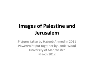 Images of Palestine and
      Jerusalem
Pictures taken by Haseeb Ahmed in 2011
PowerPoint put together by Jamie Wood
        University of Manchester
               March 2012
 