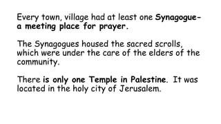 Every town, village had at least one Synagogue-
a meeting place for prayer.
The Synagogues housed the sacred scrolls,
which were under the care of the elders of the
community.
There is only one Temple in Palestine. It was
located in the holy city of Jerusalem.
 