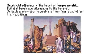 Sacrificial offerings - the heart of temple worship.
Faithful Jews made pilgrimages to the temple of
Jerusalem every year to celebrate their feasts and offer
their sacrifices.
 