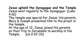 Jesus upheld the Synagogue and the Temple.
Jesus went regularly to the Synagogue- (Luke
4:16)
The temple was special for Jesus: His parents,
Mary & Joseph presented Him to the priest in
the temple.
At the age of 12, Jesus joined His parents
on their trip to Jerusalem to worship in the
Temple. (Lk 2:22-33)
 