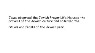 Jesus observed the Jewish Prayer Life He used the
prayers of the Jewish culture and observed the
rituals and feasts of the Jewish year.
 