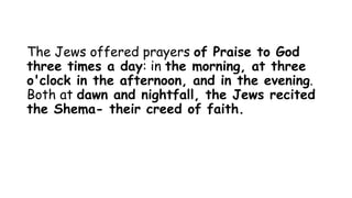 The Jews offered prayers of Praise to God
three times a day: in the morning, at three
o'clock in the afternoon, and in the evening.
Both at dawn and nightfall, the Jews recited
the Shema- their creed of faith.
 