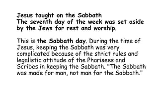 Jesus taught on the Sabbath
The seventh day of the week was set aside
by the Jews for rest and worship.
This is the Sabbath day. During the time of
Jesus, keeping the Sabbath was very
complicated because of the strict rules and
legalistic attitude of the Pharisees and
Scribes in keeping the Sabbath. "The Sabbath
was made for man, not man for the Sabbath."
 