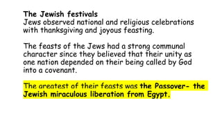 The Jewish festivals
Jews observed national and religious celebrations
with thanksgiving and joyous feasting.
The feasts of the Jews had a strong communal
character since they believed that their unity as
one nation depended on their being called by God
into a covenant.
The greatest of their feasts was the Passover- the
Jewish miraculous liberation from Egypt.
 
