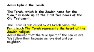 Jesus Upheld the Torah
The Torah, which is the Jewish name for the
"Law," is made up of the First five books of the
Old Testament.
The Torah is also called by its Greek name- the
Pentateuch The Torah represents the heart of the
Jewish religion.
Jesus showed that the true spirit of the Law is love.
We follow them because we love God and our
neighbor.
 