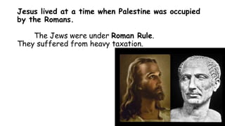 Jesus lived at a time when Palestine was occupied
by the Romans.
The Jews were under Roman Rule.
They suffered from heavy taxation.
 