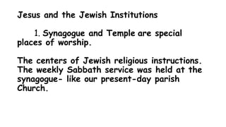 Jesus and the Jewish Institutions
1. Synagogue and Temple are special
places of worship.
The centers of Jewish religious instructions.
The weekly Sabbath service was held at the
synagogue- like our present-day parish
Church.
 