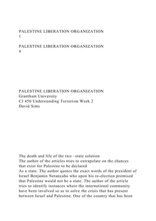PALESTINE LIBERATION ORGANIZATION
1
PALESTINE LIBERATION ORGANIZATION
4
PALESTINE LIBERATION ORGANIZATION
Grantham University
CJ 450 Understanding Terrorism Week 2
David Sims
The death and life of the two –state solution
The author of the articles tries to extrapolate on the chances
that exist for Palestine to be declared
As a state. The author quotes the exact words of the president of
Israel Benjamin Netanyahu who upon his re-election promised
that Palestine would not be a state. The author of the article
tries to identify instances where the international community
have been involved so as to solve the crisis that has present
between Israel and Palestine. One of the country that has been
 