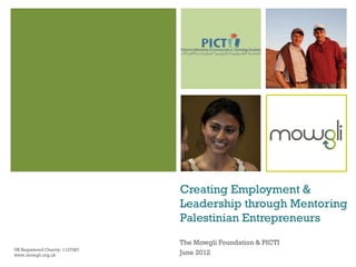 Creating Employment &
                                 Leadership through Mentoring
                                 Palestinian Entrepreneurs
                                 The Mowgli Foundation & PICTI
UK Registered Charity: 1127087
www.mowgli.org.uk                June 2012
 