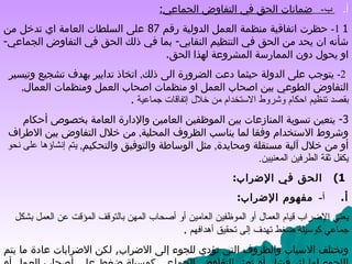 أ‌ .        ب -    ضمانات الحق في التفاوض الجماعي : 1  1-  حظرت اتفاقية منظمة العمل الدولية رقم  87  على السلطات العامة اي تدخل من شأنه ان يحد من الحق في التنظيم النقابي -  بما في ذلك الحق في التفاوض الجماعي -  او يحول دون الممارسة المشروعة لهذا الحق . 2-  يتوجب على الدولة حيثما دعت الضرورة الى ذلك ,  اتخاذ تدابير بهدف تشجيع وتيسير التفاوض الطوعي بين اصحاب العمل او منظمات اصحاب العمل ومنظمات العمال ,  بقصد تنظيم احكام وشروط الاستخدام من خلال إتفاقات جماعية   . 3-  يتعين تسوية المنازعات بين الموظفين العامين والإدارة العامة بخصوص أحكام وشروط الاستخدام وفقا لما يناسب الظروف المحلية ,  من خلال التفاوض بين الاطراف أو من خلال آلية مستقلة ومحايدة ,  مثل الوساطة والتوفيق والتحكيم ,  يتم إنشاؤها على نحو يكفل ثقة الطرفين المعنيين . 1)      الحق في الإضراب : أ‌ .        أ -  مفهوم الإضراب : يعني الإضراب قيام العمال أو الموظفين العامين أو أصحاب المهن بالتوقف المؤقت عن العمل بشكل جماعي كوسيلة ضغط تهدف إلى تحقيق أهدافهم   . وتختلف الاسباب والظروف التي تؤدي للجوء إلى الاضراب ,  لكن الاضرابات عادة ما يتم اللجوء لها إثر فشل أو تعثر التفاوض الجماعي كوسيلة ضغط على أصحاب العمل أو الدولة . 