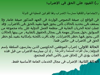 ب )  القيود على الحق في الإضراب : الحق في الاضراب ليس مطلقا ,  لذا يشترط العهد الدولي الخاص بالحقوق الاقتصادية والاجتماعية والثقافية ممارسة الاضراب وفقا للقوانين المحلية في الدولة   في الواقع إن صيغة النصوص الواردة في العهد المذكور صيغة عامة ,  ولا يسعف في تحديد الحالات التي يجوز فيها تقييد الحق في الاضراب ,  وقد عملت لجنة الحريات النقابية في منظمة العمل الدولية على بناء مجموعة من السوابق حول مسائل مهمة في مجال الحقوق النقابية ,  من بينها الحالات التي يجوز فيها حظر الاضرابات ,  وقد أقرت اللجنة بإمكانية تقييد أو حظر الحق في الاضراب في حالتين هما : الحالة الاولى :   إضراب الموظفين الحكوميين الذين يمارسون السلطة ب إ سم الدولة (  رجال القوات المسلحة والشرطة   ,  إذ أن ممارسة الاضراب من قبل هذه الفئات يؤدي الى إلحاق ضرر بالأمن العام للمجتمع . الحالة الثانية :  الإضراب في مجال الخدمات العامة الأساسية فقط .  