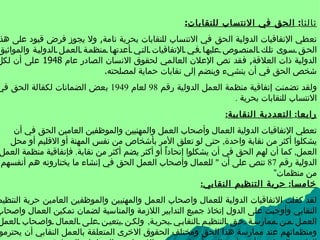   ثالثا :  الحق في الانتساب للنقابات : تعطي الإتفاقيات الدولية الحق في الانتساب للنقابات بحرية تامة ,  ولا يجوز فرض قيود على هذا الحق سوى تلك المنصوص عليها في الإتفاقيات التي أعدتها منظمة العمل الدولية والمواثيق الدولية ذات العلاقة ,  فقد نص الإعلان العالمي لحقوق الانسان الصادر عام  1948  على أن لكل شخص الحق في أن ينشيء وينضم إلى نقابات حماية لمصلحته . ولقد تضمنت إتفاقية منظمة العمل الدولية رقم  98  لعام  1949  بعض الضمانات لكفالة الحق في الانتساب للنقابات بحرية  . رابعا :  التعددية النقابية : تعطي الإتفاقيات الدولية العمال وأصحاب العمل والمهنيين والموظفين العامين الحق في أن يشكلوا أكثر من نقابة واحدة ,  حتى لو تعلق الأمر بأشخاص من نفس المهنة أو الاقليم أو محل العمل ,  كما أن لهم الحق في أن يشكلوا  إ تحادا ًًًًً  أو أكثر يضم أكثر من نقابة .  فإتفاقية منظمة العمل الدولية رقم  87  تنص على أن  "  للعمال وأصحاب العمل الحق في إنشاء ما يختارونه هم أنفسهم من منظمات” خامسا :  حرية التنظيم النقابي : لقد كفلت الاتفاقيات الدولية للعمال واصحاب العمل والمهنيين والموظفين العامين حرية التنظيم النقابي وأوجبت على الدول إتخاذ جميع التدابير اللازمة والمناسبة لضمان تمكين العمال واصحاب العمل من ممارسة حق التنظيم النقابي بحرية ,  ولكن يتعين على العمال واصحاب العمل ومنظماتهم عند ممارسة هذا الحق ومختلف الحقوق الاخرى المتعلقة بالعمل النقابي أن يحترموا القانون المحلي شأنهم في ذلك شأن غيرهم من الاشخاص والجماعات المنظمة . 