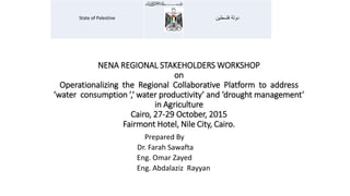 NENA REGIONAL STAKEHOLDERS WORKSHOP
on
Operationalizing the Regional Collaborative Platform to address
‘water consumption ’,‘ water productivity’ and ‘drought management’
in Agriculture
Cairo, 27-29 October, 2015
Fairmont Hotel, Nile City, Cairo.
Prepared By
Dr. Farah Sawafta
Eng. Omar Zayed
Eng. Abdalaziz Rayyan
‫فلسطين‬ ‫دولة‬State of Palestine
 