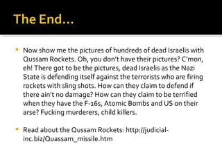 Now show me the pictures of hundreds of dead Israelis with Qussam Rockets. Oh, you don’t have their pictures? C’mon, eh! There got to be the pictures, dead Israelis as the Nazi State is defending itself against the terrorists who are firing rockets with sling shots. How can they claim to defend if there ain’t no damage? How can they claim to be terrified when they have the F-16s, Atomic Bombs and US on their arse? Fucking murderers, child killers. Read about the Qussam Rockets: http://judicial-inc.biz/Quassam_missile.htm