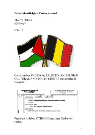 Palestinian-Belgian Centre created
Thierry Debels
@thierryd
5/12/16
On november 18, 2016 the PALESTINIAN-BELGIAN
CULTURAL AND YOUTH CENTRE was created in
Brussels.
President is Salwa OTHMAN, treasurer Nadia (el-)
Farkh.
1
 