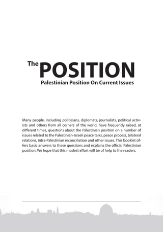 The

POSITION
Palestinian Position On Current Issues

Many people, including politicians, diplomats, journalists, political activists and others from all corners of the world, have frequently raised, at
different times, questions about the Palestinian position on a number of
issues related to the Palestinian-Israeli peace talks, peace process, bilateral
relations, intra-Palestinian reconciliation and other issues. This booklet offers basic answers to these questions and explains the official Palestinian
position. We hope that this modest effort will be of help to the readers.

 